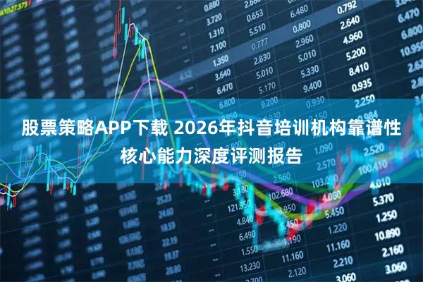 股票策略APP下载 2026年抖音培训机构靠谱性核心能力深度评测报告