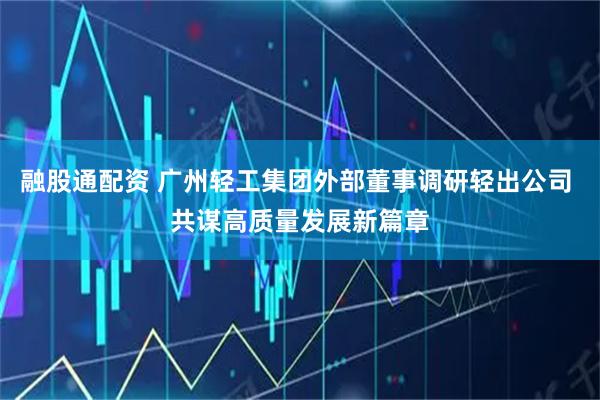 融股通配资 广州轻工集团外部董事调研轻出公司 共谋高质量发展新篇章