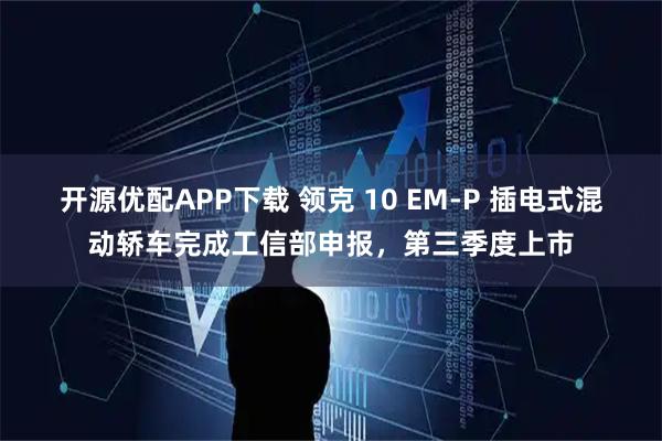 开源优配APP下载 领克 10 EM-P 插电式混动轿车完成工信部申报，第三季度上市
