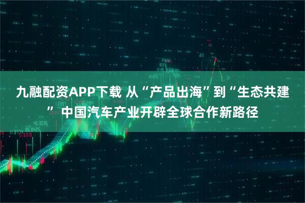 九融配资APP下载 从“产品出海”到“生态共建” 中国汽车产业开辟全球合作新路径