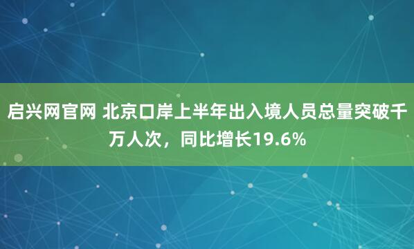 启兴网官网 北京口岸上半年出入境人员总量突破千万人次，同比增长19.6%