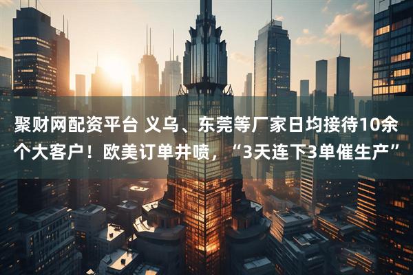 聚财网配资平台 义乌、东莞等厂家日均接待10余个大客户！欧美订单井喷，“3天连下3单催生产”
