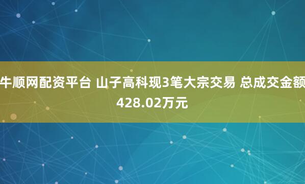 牛顺网配资平台 山子高科现3笔大宗交易 总成交金额428.02万元
