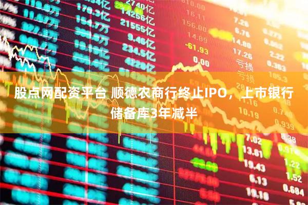 股点网配资平台 顺德农商行终止IPO，上市银行储备库3年减半