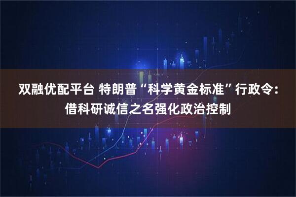双融优配平台 特朗普“科学黄金标准”行政令：借科研诚信之名强化政治控制