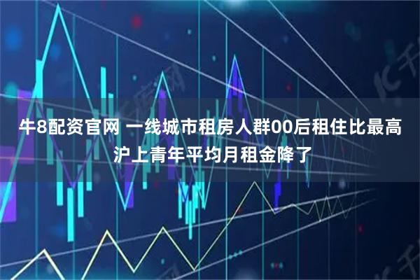 牛8配资官网 一线城市租房人群00后租住比最高 沪上青年平均月租金降了