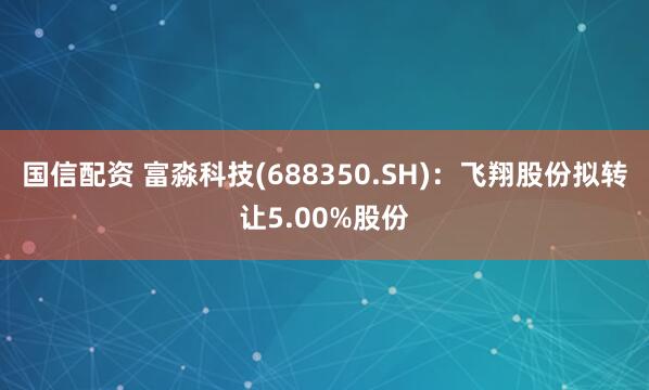 国信配资 富淼科技(688350.SH)：飞翔股份拟转让5.00%股份
