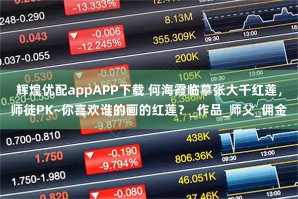 辉煌优配appAPP下载 何海霞临摹张大千红莲，师徒PK~你喜欢谁的画的红莲？_作品_师父_佣金