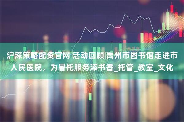 沪深策略配资官网 活动回顾|禹州市图书馆走进市人民医院，为暑托服务添书香_托管_教室_文化