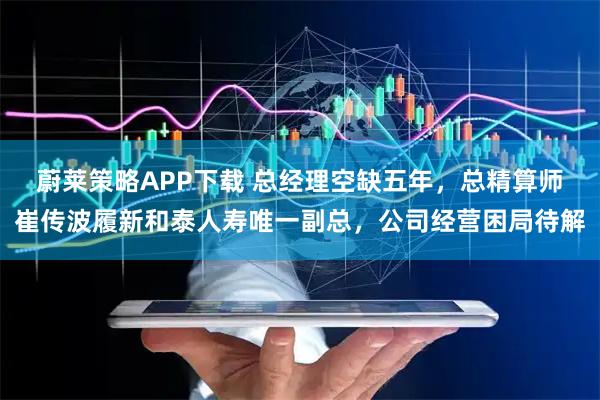 蔚莱策略APP下载 总经理空缺五年，总精算师崔传波履新和泰人寿唯一副总，公司经营困局待解