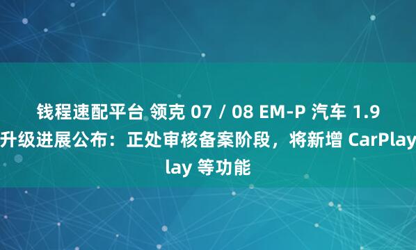 钱程速配平台 领克 07 / 08 EM-P 汽车 1.9.0 版本升级进展公布：正处审核备案阶段，将新增 CarPlay 等功能