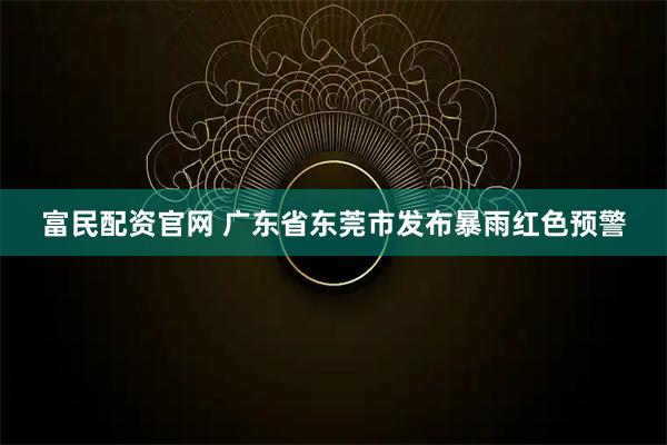 富民配资官网 广东省东莞市发布暴雨红色预警