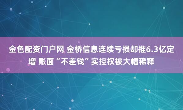 金色配资门户网 金桥信息连续亏损却推6.3亿定增 账面“不差钱”实控权被大幅稀释