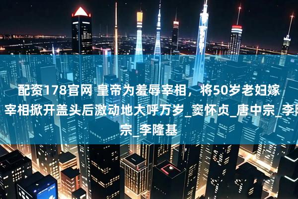配资178官网 皇帝为羞辱宰相，将50岁老妇嫁他，宰相掀开盖头后激动地大呼万岁_窦怀贞_唐中宗_李隆基
