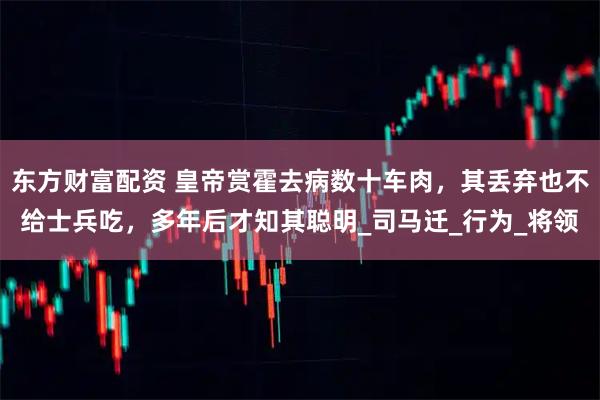 东方财富配资 皇帝赏霍去病数十车肉，其丢弃也不给士兵吃，多年后才知其聪明_司马迁_行为_将领