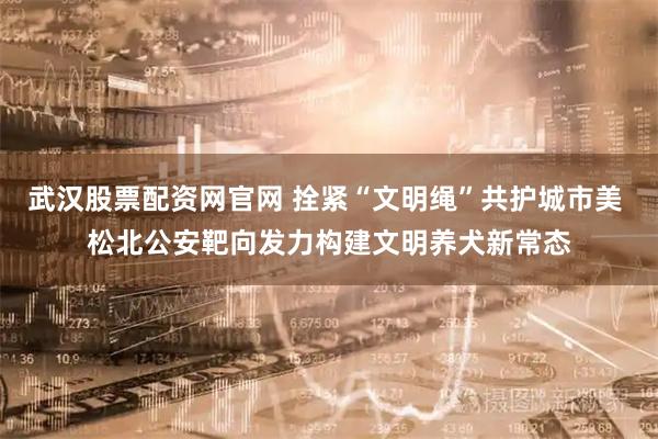 武汉股票配资网官网 拴紧“文明绳”共护城市美 松北公安靶向发力构建文明养犬新常态